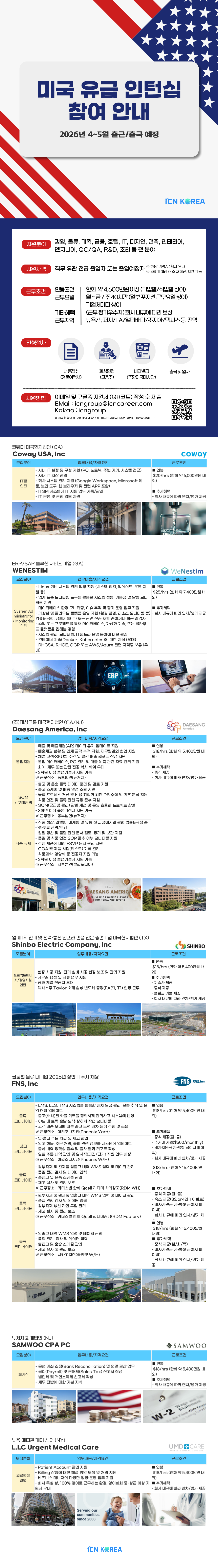 미국 유급 인턴십 참여 안내  2026년 4~5월 출근/출국 예정 ICN KOREA  지원분야 경영, 물류, 기획, 금융, 호텔, IT, 디자인, 건축, 인테리어, 엔지니어, QC/QA, R&D, 조리 등 전 분야  지원자격 직무 유관 전공 졸업자 또는 졸업예정자 ※ 해당 경력/경험자 우대 ※ 4학기 이상 이수 재학생 지원 가능  근무조건 연봉조건 근무요일 기타혜택 근무지역  한화 약 4,600만원 이상(기업별/직업별 상이) 월~금/주40시간 (일부 포지션 근무요일 상이) 기업처마다 상이 (근무평가우수자) 회사내규에 따라 보상 뉴욕/뉴저지/LA/알라배마/조지아/텍사스 등 전역  전형절차 지원방법 서류접수 (영문이력서) 화상면접 (고용주) 비자발급 (주한미국대사관) 출국및입사 이메일 및 구글폼 지원서 (QR코드) 작성 후 제출 EMail: icngroup@icncareer.com Kakao: icngroup ※ 해당 업체 및 기타 구비서류는 8, 미국비자 발급에 필요한 기본자료를 포함합니다.  코웨이 미국현지법인 (CA) Coway USA, Inc 모집분야 업무내용/자격요건 IT팀 인턴 - 사내 IT 설정 및 구성 지원(PC, 노트북, 주변 기기, 시스템 접근) - 사내 IT 자산관리 - 회사 시스템 지원(Google Workspace, Microsoft 제 외, 보안도구, 웹 브라우저 및 관련 APP 포함) - ITSM 시스템에 IT 지원 업무 기록/관리 - IT 운영 및 관리 업무 지원 coway 근로조건 - 연봉 $20/hrs (한화 약 6,000만원 내 외) - 추가혜택 - 회사내규에 따라 연차/평가 제공  ERP/SAP 솔루션 서비스 기업(GA) WeNESTIM 모집분야 System Ad ministrator / Monitoring BB 업무내용/자격요건 - Linux 기반 시스템 관리 업무 지원(시스템 설치, 업데이트, 운영 지 원 등) - 업계 급여 모니터링 도구를 활용한 시스템 성능, 가용성 및 알림 모니 터 - 데이터베이스 환경 모니터링, 이슈 추적 및 경기 운영 업무 지원 - 가상화 및 클라우드 플랫폼 운영 지원(환경 점검, 리소스 모니터링 등) - 컴퓨터공학, 정보기술(IT) 또는 관련 전공 재학 중이거나 최근 졸업자 - 수업 또는 프로젝트를 통해 데이터베이스, 가상화 기술, 또는 클라우 근로조건 - 연봉 $25/hrs (한화 약 7,400만원 내 외) - 추가혜택 - 회사내규에 따라 연차/병가 제공 - 텐더러 기술(Docker, Kubernetes)에 대한 지식(우) - RHCSA, RHCE, OCP 또는 AWS/Azure 관련 자격증 보유(우)  (주)대상그룹 미국현지법인 (CA/NJ) Daesang America, Inc 모집분야 영업지원 SCM 구매관리 식품 업무내용/자격요건 - 매출 및 매출채권(AR) 데이터 유지 업데이트 지원 - 매출채권 회수 및 판매 금액 추적 지원, 재무성과 측정 및 회의 지원 - 채널 고객 SKU 주간 및 월간 매출 리포트 작성 지원 - 영업 데이터베이스, PO 관리 및 매출 예측 관련 자료 관리 지원 - 3학년 이상 졸업예정자 지원 가능 ※근무장소 : 동부법인(뉴저지) - 출고 및 운송물류 데이터 정리 및 검토 지원 - 물류 프로세스 개선 및 비용 최적화 위한 DB 수집 및 기초 분석 지원 - SCM(공급망 관리) 관련 개선 및 운영 효율화 프로젝트 참여 - 3학년 이상 졸업예정자 지원 가능 ※ 근무장소: 동부법인(뉴저지) - 식품 생산, 라벨링, 마케팅 및 유통 전 과정에서의 관련 법률&규정 준 수하도록 관리/보장 - 일일 생산 및 품질 관련 문서 검토, 정리 및 보관 지원 - 품질 및 식품안전 SOP 준수 여부 모니터 지원 - 수입 제품에 대한 FSVP 문서 관리 지원 - COA 및 제품 시험(테스트) 기록 관리 - 식품과학, 영양학 등 전공자 지원 가능 - 3학년 이상 졸업예정자 지원 가능 근로조건 - 연봉 $18/hrs (한화 약 5,400만원 내 외) - 추가혜택 - 중식 제공 - 회사내규에 따라 연차/병가 제공  업계 1위 전기 및 전력&middot;통신 인프라 건설 전문 충견기업 미국현지법인(TX) Shinbo Electric Company, Inc 모집분야 프로젝트 엔지 니어/경영지원 인턴 업무내용/자격요건 - 현장 시공 지원: 전기 설비 시공 현장 보조 및 관리 지원 - 사무실 행정 및 서류 업무 지원 - 공과 계열 전공자 우대 - 텍사스주 Taylor 소재 삼성 반도체 공장(FAB1, T1) 현장 근무 SHINBO 근로조건 - 연봉 $18/hrs (한화 약 5,400만원 내 외) - 추가혜택 - 기숙사 제공 - 중식제공 - 출퇴근 카풀 제공 - 회사내규에 따라 연차/병가 제공  글로벌 물류 대기업 2026년 상반기 수시 채용 FNS, Inc 모집분야 물류 코디네이터 창고 코디네이터 물류 코디네이터 창고 코디네이터 업무내용/자격요건 - LMS, LLS, TMS 시스템을 활용한 위치정보 관리, 운송 추적 및 운 송 데이터 모니터링 - 아웃 트럭 출출-도착-하차 작업 모니터링 - 고객 배송 오더에 따른 중고 트럭 배차 일정 수립 및 조율 ※ 근무장소 : 아리조나지(Phoenix Yard) - 입출고 주문 처리 및 재고 관리 - 입고 화물, 주문 처리, 출하 관련 정보를 시스템에 업데이트 - 출하 내역의 정확성 검수 및 출하 결과 리포트 작성 - 일일 주문 내역 관리 및 임시직파견/단기 직원 업무 배정 ※ 근무장소: 아리조나지(Phoenix W/H) - 입출고 및 완제품 입고 내 WMS 입력 및 데이터 관리 - 품질 관리, 검사 및 데이터 입력 - 출입고 및 운송 스케줄 관리 - 재고 실사 및 관리 보조 ※ 근무장소: 카더스빌 한화 Gcell 리디머 사외하고(RDM W-0 - 원부자재 및 완제품 입출고 내 WMS 입력 및 데이터 관리 - 품질 관리, 검사 및 데이터 입력 - 출입고 및 운송 스케줄 관리 - 재고 실사 및 관리 보조 ※ 근무장소 : 카더스빌 한화 리디머공장(RDM Factory) 근로조건 - 연봉 $18/hrs (한화 약 5,400만원 내 외) - 추가혜택 - 중식제공(월~금) - 주거비 지원($500/monthly) - 비자지원금 지원(첫 급여시 페이 백) - 회사내규에 따라 연차/병가 제공 - 연봉 $18/hrs (한화 약 5,400만원 내 외) - 추가혜택 - 숙소 제공(3or4인 1 아파트) - 비자지원금 지원(첫 급여시 페이 백) - 회사내규에 따라 연차/병가 제 - 연봉 $18/hrs (한화 약 5,400만원 내외) - 추가혜택 - 중식제공(월/화/목) - 비자지원금 지원(첫 급여시 페이 백) - 회사내규에 따라 연차/병가 제  뉴저지 회계법인 (NJ) SAMWOO CPA PC 모집분야 회계 업무내용/자격요건 - 은행 계좌 조정(Bank Reconciliation) 및 연말 결산 업무 - 급여(Payroll) 및 판매(Sales Tax)신고서 작성 - 법인세 및 개인소득세 신고서 작성 - 세무 전반에 대한 기본 지식 SAMWOO 근로조건 - 연봉 $18/hrs (한화 약 5,400만원 내 외) - 추가혜택 - 회사내규에 따라 연차/병가 제공 뉴욕 메디컬 케어센터(NY) L.I.C Urgent Medical Care 모집분야 의료행정 인턴 업무내용/자격요건 - Patient Account 관리 지원 - Billing 상황에 대한 해결 방안 모색 및 처리 지원 - 비즈니스 매니저의 다양한 행정&middot;운영 업무 지원 - 회사 특성상, 100% 영어로 근무하는 환경, 영어회화 중상급 이상 지 원자 우대 UMD CARE 근로조건 - 연봉 $18/hrs (한화 약 5,400만원 내 외) - 추가혜택 - 회사내규에 따라 연차/병가 제공 ICN KOREA